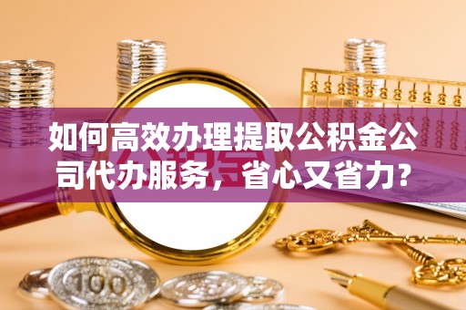埔里如何高效办理提取公积金公司代办服务，省心又省力？