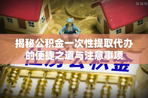 埔里揭秘公积金一次性提取代办的便捷之道与注意事项