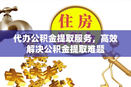 埔里代办公积金提取服务，高效解决公积金提取难题