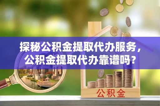 埔里探秘公积金提取代办服务，公积金提取代办靠谱吗？