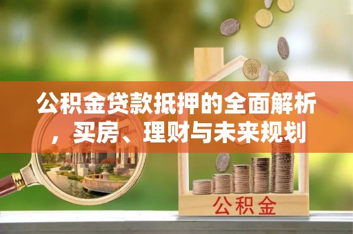 埔里公积金贷款抵押的全面解析，买房、理财与未来规划