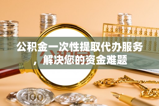 埔里公积金一次性提取代办服务，解决您的资金难题