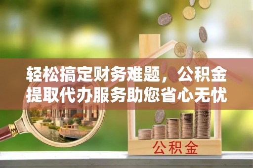 埔里轻松搞定财务难题，公积金提取代办服务助您省心无忧