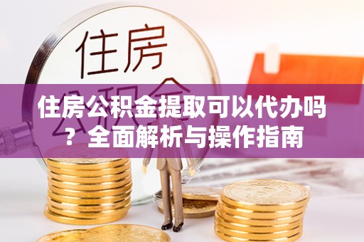 埔里住房公积金提取可以代办吗？全面解析与操作指南