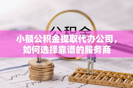 埔里小额公积金提取代办公司，如何选择靠谱的服务商