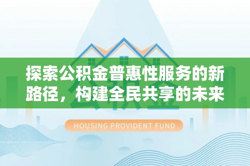 埔里探索公积金普惠性服务的新路径，构建全民共享的未来