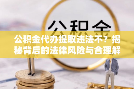 埔里公积金代办提取违法不？揭秘背后的法律风险与合理解决方案