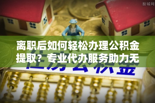 埔里离职后如何轻松办理公积金提取？专业代办服务助力无忧