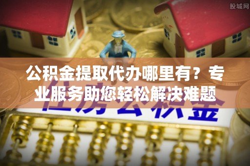 埔里公积金提取代办哪里有？专业服务助您轻松解决难题