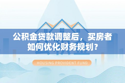 埔里公积金贷款调整后，买房者如何优化财务规划？