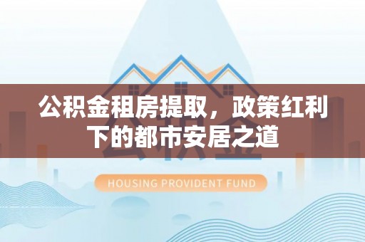 埔里公积金租房提取，政策红利下的都市安居之道