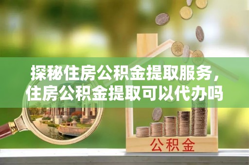 埔里探秘住房公积金提取服务，住房公积金提取可以代办吗的全方位解析