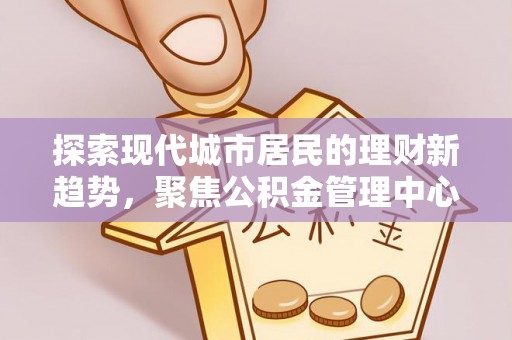 埔里探索现代城市居民的理财新趋势，聚焦公积金管理中心的服务创新